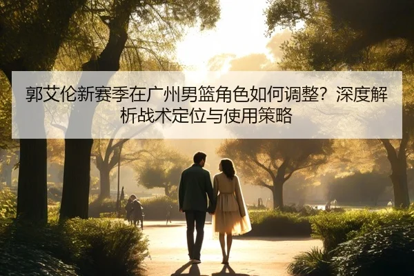 郭艾伦新赛季在广州男篮角色如何调整？深度解析战术定位与使用策略
